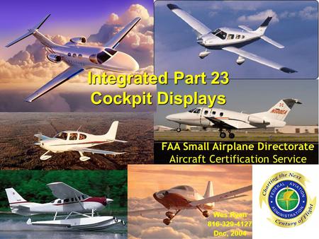 Integrated Part 23 Cockpit Displays Wes Ryan 816-329-4127 Dec, 2004 FAA Small Airplane Directorate Aircraft Certification Service.