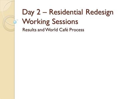 Day 2 – Residential Redesign Working Sessions Results and World Café Process.