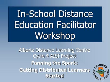 In-School Distance Education Facilitator Workshop Alberta Distance Learning Centre Cycle 4 AISI Project Fanning the Spark: Getting Distributed Learners.