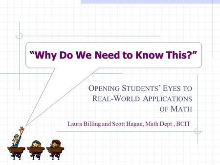 “Why Do We Need to Know This?” O PENING S TUDENTS ’ E YES TO R EAL -W ORLD A PPLICATIONS OF M ATH Laura Billing and Scott Hagan, Math Dept., BCIT.