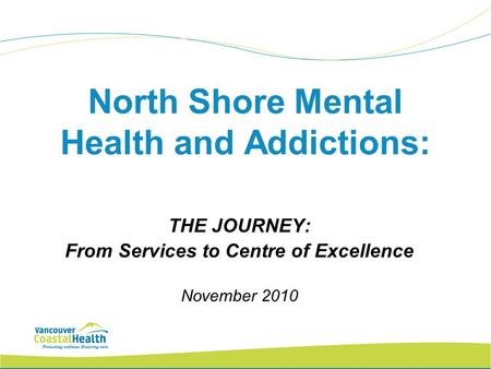 North Shore Mental Health and Addictions: THE JOURNEY: From Services to Centre of Excellence November 2010.