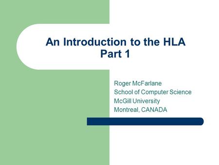 An Introduction to the HLA Part 1 Roger McFarlane School of Computer Science McGill University Montreal, CANADA.