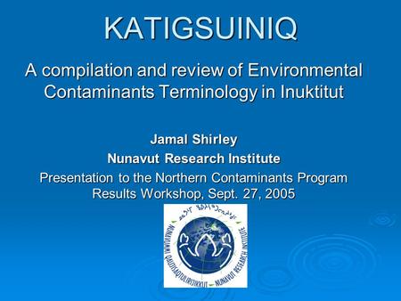 KATIGSUINIQ A compilation and review of Environmental Contaminants Terminology in Inuktitut Jamal Shirley Nunavut Research Institute Presentation to the.