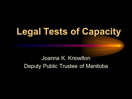 Legal Tests of Capacity Joanna K. Knowlton Deputy Public Trustee of Manitoba.