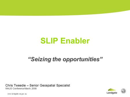 “Seizing the opportunities” SLIP Enabler www.landgate.wa.gov.au 13/02/08 Chris Tweedie – Senior Geospatial Specialist WALIS Conference March, 2008.