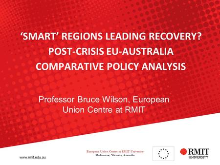 ‘SMART’ REGIONS LEADING RECOVERY? POST-CRISIS EU-AUSTRALIA COMPARATIVE POLICY ANALYSIS Professor Bruce Wilson, European Union Centre at RMIT European Union.