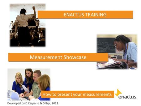 How to present your measurements ENACTUS TRAINING Measurement Showcase Developed by D Caspersz & D Bejr, 2013.