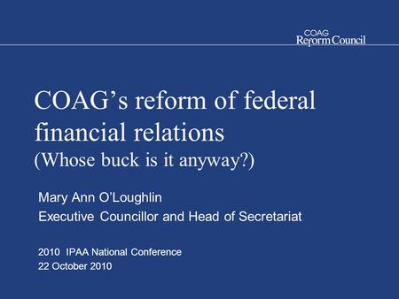 COAG’s reform of federal financial relations (Whose buck is it anyway?) Mary Ann O’Loughlin Executive Councillor and Head of Secretariat 2010 IPAA National.