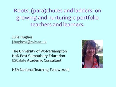 Roots, (para)chutes and ladders: on growing and nurturing e-portfolio teachers and learners. Julie Hughes The University of Wolverhampton.