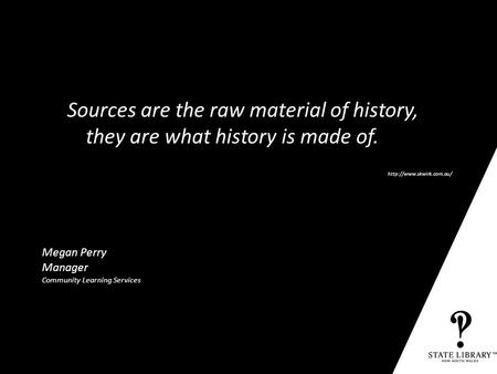 State Library of NSW P&D-3152-10/2009 Megan Perry Manager Community Learning Services Sources are the raw material of history, they are what history is.