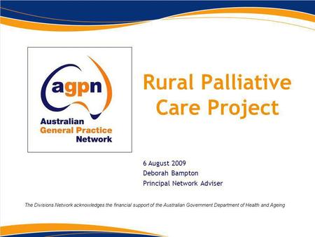 Rural Palliative Care Project 6 August 2009 Deborah Bampton Principal Network Adviser The Divisions Network acknowledges the financial support of the Australian.