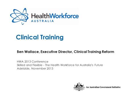 Clinical Training Ben Wallace, Executive Director, Clinical Training Reform HWA 2013 Conference Skilled and Flexible - The Health Workforce for Australia’s.