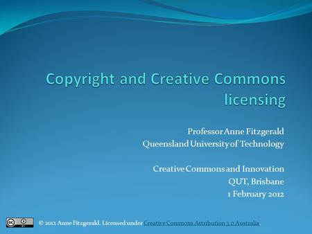 Professor Anne Fitzgerald Queensland University of Technology Creative Commons and Innovation QUT, Brisbane 1 February 2012 © 2012 Anne Fitzgerald. Licensed.