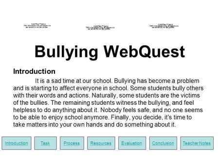 Bullying WebQuest Introduction It is a sad time at our school. Bullying has become a problem and is starting to affect everyone in school. Some students.