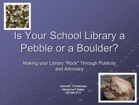 Is Your School Library a Pebble or a Boulder? Making your Library Rock Through Publicity and Advocacy Joanne F. Christensen Marianne F. Bates UELMA 2011.