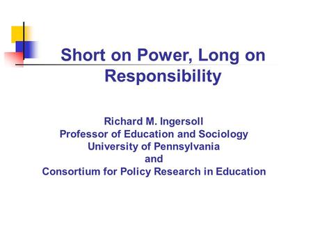 Short on Power, Long on Responsibility Richard M. Ingersoll Professor of Education and Sociology University of Pennsylvania and Consortium for Policy Research.