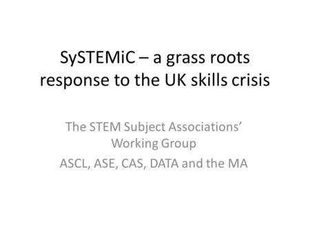 SySTEMiC – a grass roots response to the UK skills crisis The STEM Subject Associations’ Working Group ASCL, ASE, CAS, DATA and the MA.