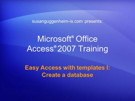 Microsoft ® Office Access ® 2007 Training Easy Access with templates I: Create a database susanguggenheim-is.com presents: