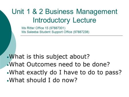 Ms Ritter Office 15 (97887301) Ms Saleeba Student Support Office (97887238) Unit 1 & 2 Business Management Introductory Lecture What is this subject about?