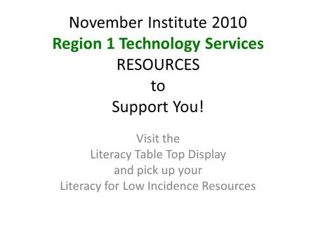 November Institute 2010 Region 1 Technology Services RESOURCES to Support You! Visit the Literacy Table Top Display and pick up your Literacy for Low Incidence.