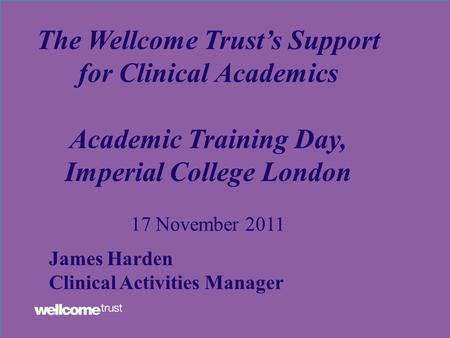 The Wellcome Trust’s Support for Clinical Academics Academic Training Day, Imperial College London 17 November 2011 James Harden Clinical Activities Manager.