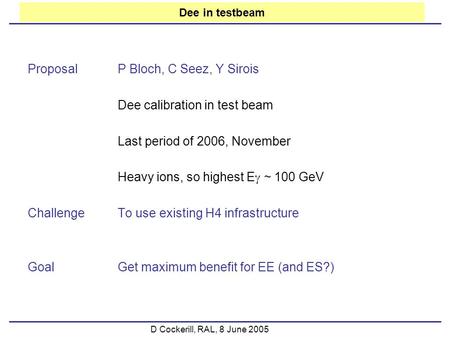 D Cockerill, RAL, 8 June 2005 Dee in testbeam ProposalP Bloch, C Seez, Y Sirois Dee calibration in test beam Last period of 2006, November Heavy ions,