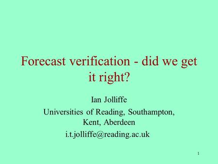 1 Forecast verification - did we get it right? Ian Jolliffe Universities of Reading, Southampton, Kent, Aberdeen