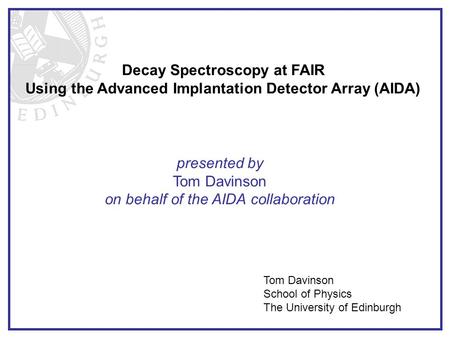 Decay Spectroscopy at FAIR Using the Advanced Implantation Detector Array (AIDA) presented by Tom Davinson on behalf of the AIDA collaboration Tom Davinson.