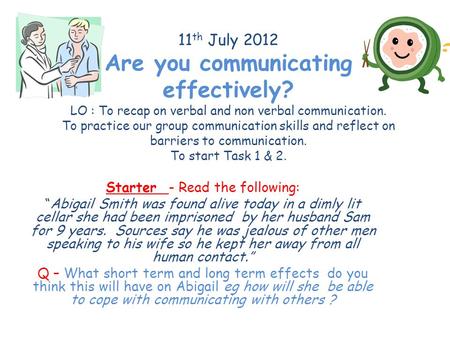 11 th July 2012 Are you communicating effectively? LO : To recap on verbal and non verbal communication. To practice our group communication skills and.