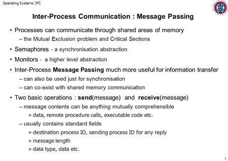 Operating Systems: IPC 1 Inter-Process Communication : Message Passing Processes can communicate through shared areas of memory –the Mutual Exclusion problem.