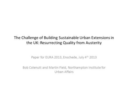 The Challenge of Building Sustainable Urban Extensions in the UK: Resurrecting Quality from Austerity Paper for EURA 2013, Enschede, July 4 th 2013 Bob.