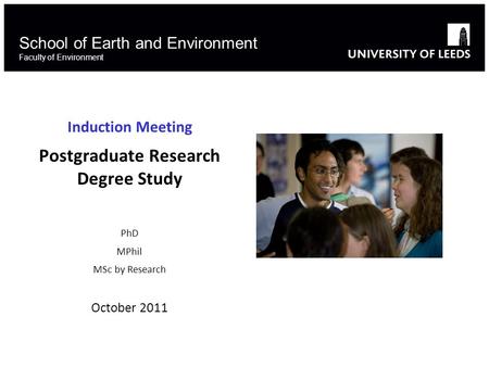 School of Earth and Environment Faculty of Environment Induction Meeting Postgraduate Research Degree Study PhD MPhil MSc by Research October 2011.