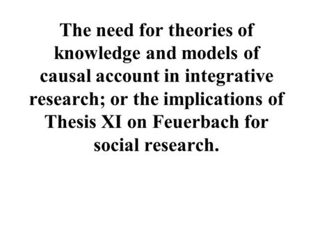 The need for theories of knowledge and models of causal account in integrative research; or the implications of Thesis XI on Feuerbach for social research.