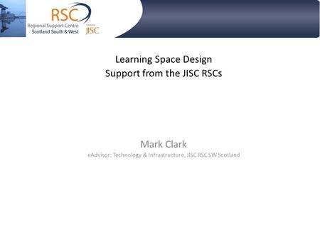 Learning Space Design Support from the JISC RSCs Mark Clark eAdvisor: Technology & Infrastructure, JISC RSC SW Scotland.