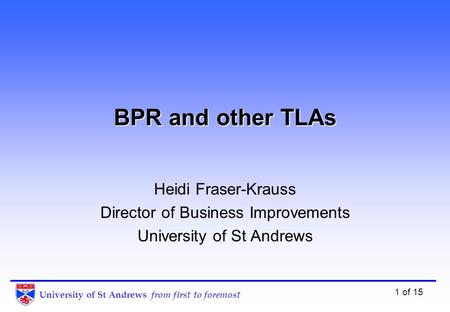 University of St Andrews from first to foremost 1 of 15 BPR and other TLAs Heidi Fraser-Krauss Director of Business Improvements University of St Andrews.