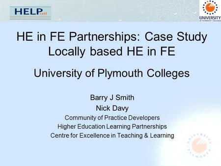 HE in FE Partnerships: Case Study Locally based HE in FE University of Plymouth Colleges Barry J Smith Nick Davy Community of Practice Developers Higher.