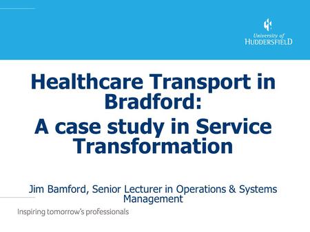 Healthcare Transport in Bradford: A case study in Service Transformation Jim Bamford, Senior Lecturer in Operations & Systems Management.