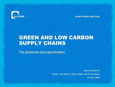 GREEN AND LOW CARBON SUPPLY CHAINS The pressures and opportunities Teresa Hitchcock Partner, UK Head of Safety Health and Environment 29 June 2009.