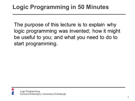 1 Logic Programming School of Informatics, University of Edinburgh Logic Programming in 50 Minutes The purpose of this lecture is to explain why logic.