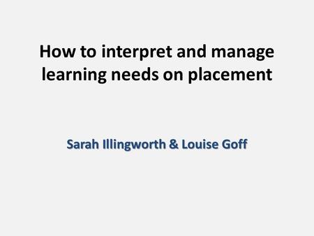 How to interpret and manage learning needs on placement Sarah Illingworth & Louise Goff.