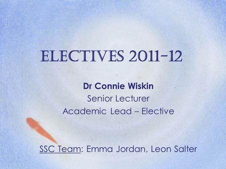 Electives 2011-12 Dr Connie Wiskin Senior Lecturer Academic Lead – Elective SSC Team: Emma Jordan, Leon Salter.