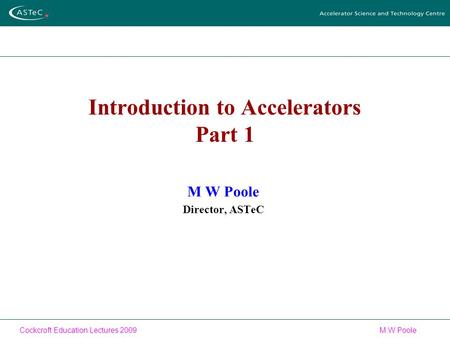 Cockcroft Education Lectures 2009M W Poole Introduction to Accelerators Part 1 M W Poole Director, ASTeC.