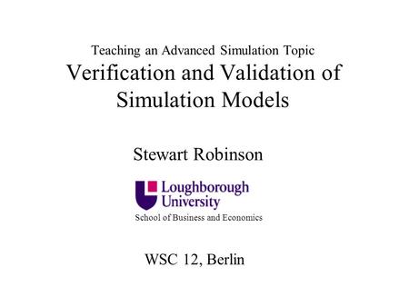 Teaching an Advanced Simulation Topic Verification and Validation of Simulation Models Stewart Robinson School of Business and Economics WSC 12, Berlin.