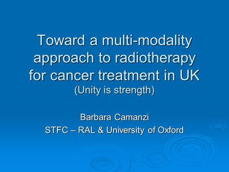 Toward a multi-modality approach to radiotherapy for cancer treatment in UK (Unity is strength) Barbara Camanzi STFC – RAL & University of Oxford.