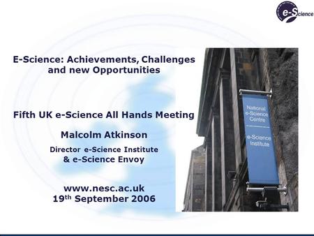 E-Science: Achievements, Challenges and new Opportunities Fifth UK e-Science All Hands Meeting Malcolm Atkinson Director e-Science Institute & e-Science.