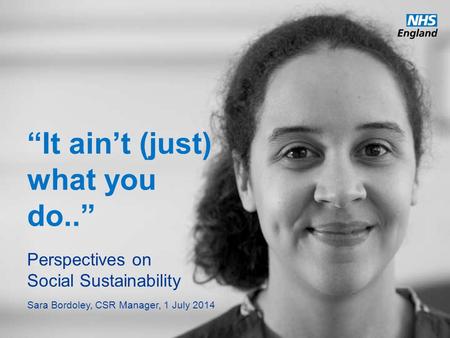 Www.england.nhs.uk “It ain’t (just) what you do..” Perspectives on Social Sustainability Sara Bordoley, CSR Manager, 1 July 2014.