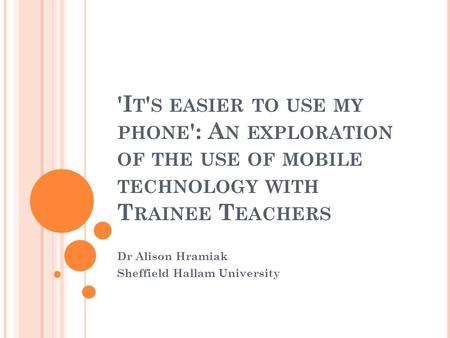 'I T ' S EASIER TO USE MY PHONE ': A N EXPLORATION OF THE USE OF MOBILE TECHNOLOGY WITH T RAINEE T EACHERS Dr Alison Hramiak Sheffield Hallam University.