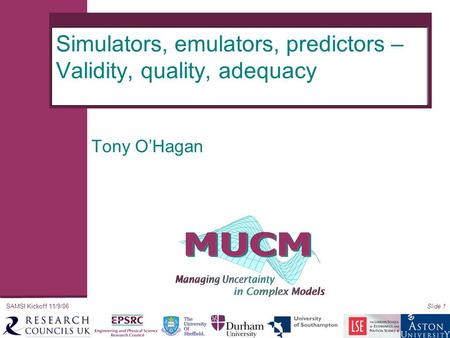 SAMSI Kickoff 11/9/06Slide 1 Simulators, emulators, predictors – Validity, quality, adequacy Tony O’Hagan.