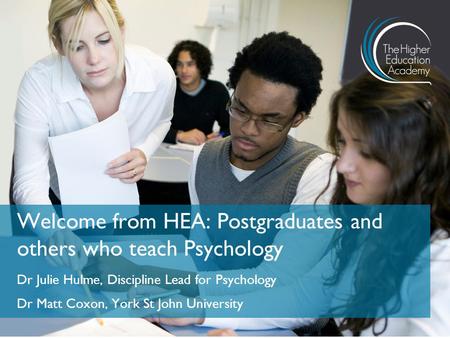 Dr Julie Hulme, Discipline Lead for Psychology Dr Matt Coxon, York St John University Welcome from HEA: Postgraduates and others who teach Psychology.