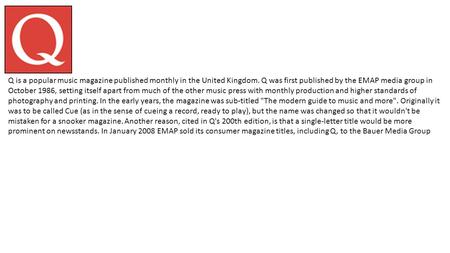 Q is a popular music magazine published monthly in the United Kingdom. Q was first published by the EMAP media group in October 1986, setting itself apart.